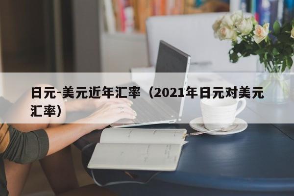 日元-美元近年汇率（2021年日元对美元汇率）