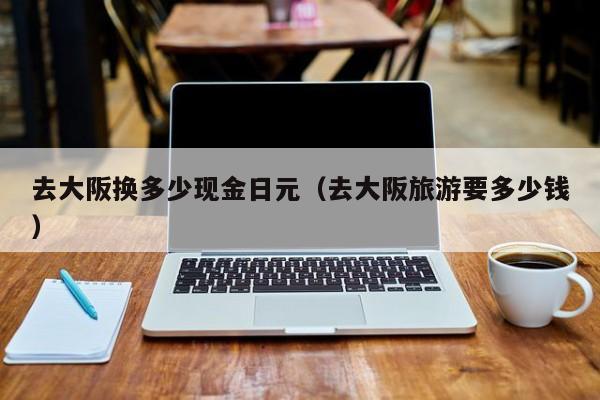 去大阪换多少现金日元（去大阪旅游要多少钱）