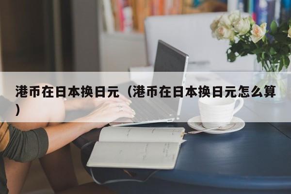 港币在日本换日元（港币在日本换日元怎么算）