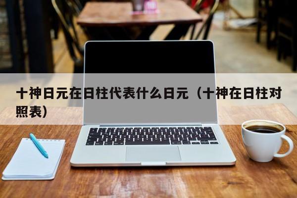 十神日元在日柱代表什么日元（十神在日柱对照表）