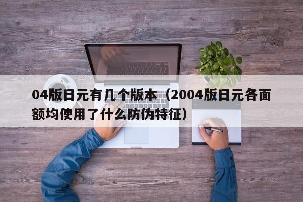 04版日元有几个版本（2004版日元各面额均使用了什么防伪特征）
