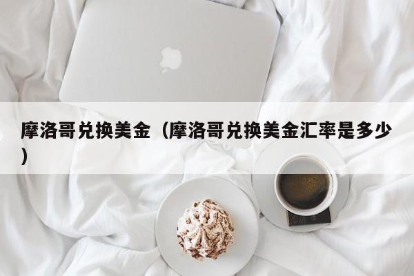 摩洛哥兑换美金（摩洛哥兑换美金汇率是多少）