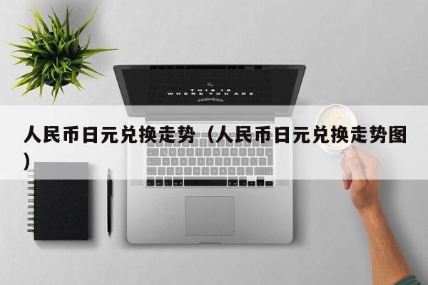 人民币日元兑换走势（人民币日元兑换走势图）