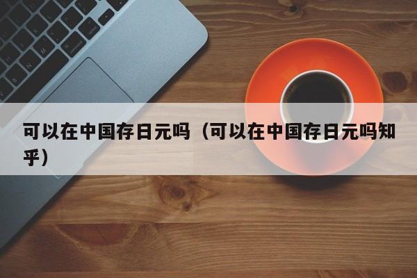 可以在中国存日元吗（可以在中国存日元吗知乎）