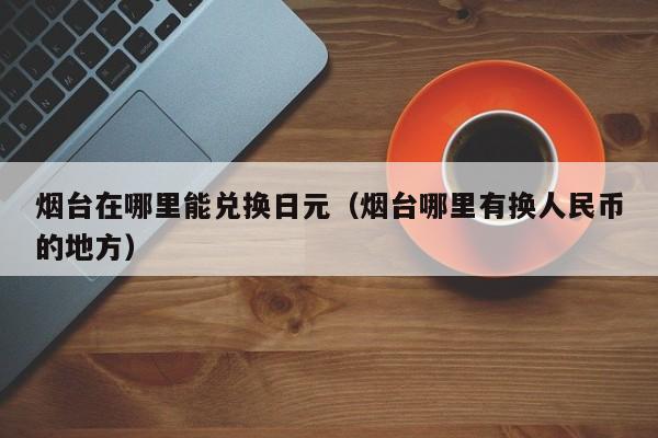 烟台在哪里能兑换日元（烟台哪里有换人民币的地方）