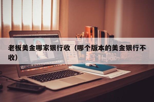 老板美金哪家银行收（哪个版本的美金银行不收）