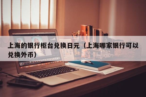上海的银行柜台兑换日元（上海哪家银行可以兑换外币）