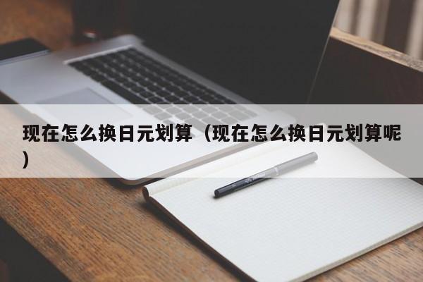 现在怎么换日元划算（现在怎么换日元划算呢）
