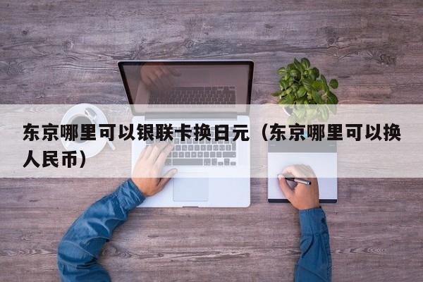 东京哪里可以银联卡换日元（东京哪里可以换人民币）