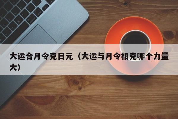 大运合月令克日元（大运与月令相克哪个力量大）