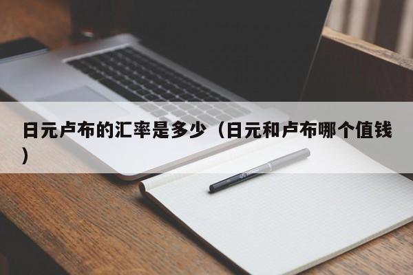 日元卢布的汇率是多少（日元和卢布哪个值钱）