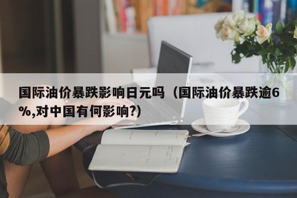 国际油价暴跌影响日元吗（国际油价暴跌逾6%,对中国有何影响?）