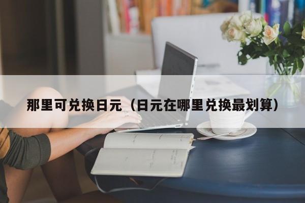 那里可兑换日元（日元在哪里兑换最划算）