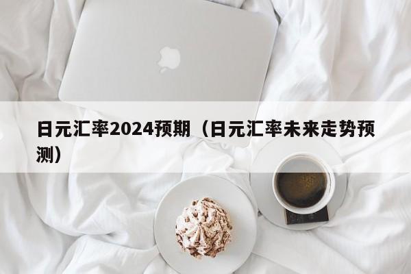 日元汇率2024预期（日元汇率未来走势预测）