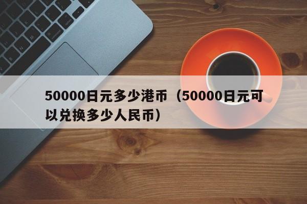 50000日元多少港币（50000日元可以兑换多少人民币）