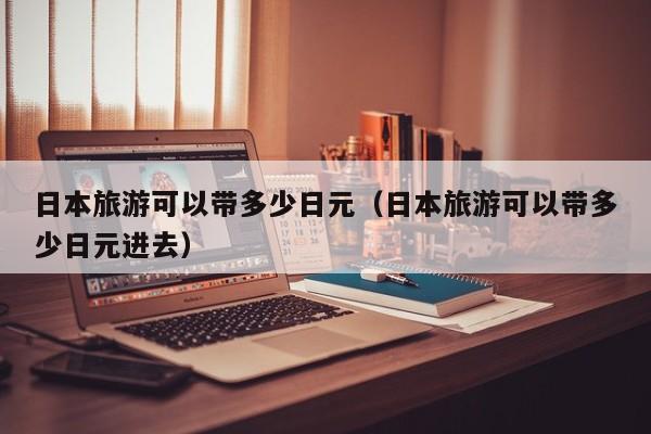 日本旅游可以带多少日元（日本旅游可以带多少日元进去）