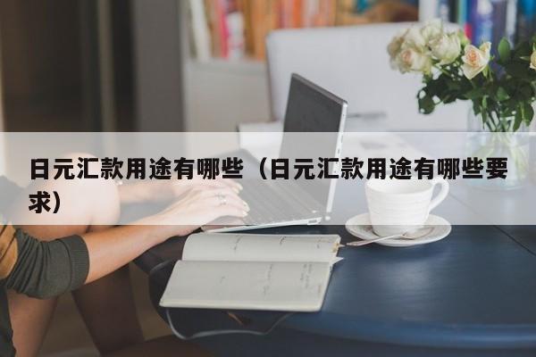 日元汇款用途有哪些（日元汇款用途有哪些要求）