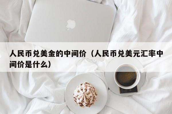人民币兑美金的中间价（人民币兑美元汇率中间价是什么）