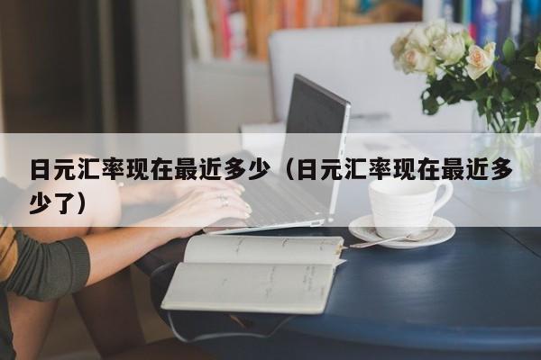 日元汇率现在最近多少（日元汇率现在最近多少了）
