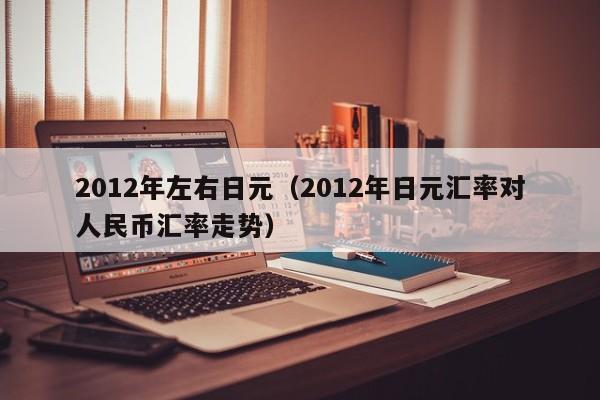 2012年左右日元（2012年日元汇率对人民币汇率走势）