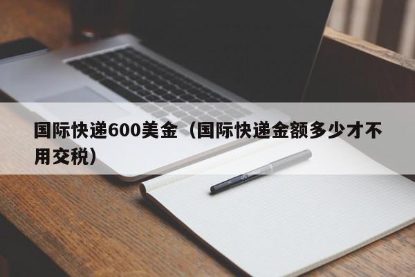 国际快递600美金（国际快递金额多少才不用交税）