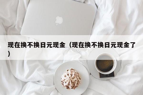 现在换不换日元现金（现在换不换日元现金了）