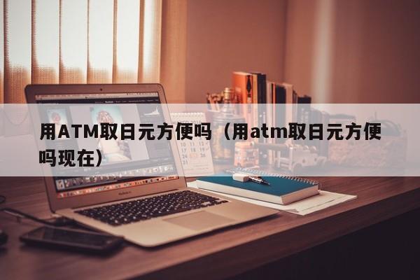 用ATM取日元方便吗（用atm取日元方便吗现在）