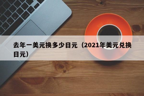 去年一美元换多少日元（2021年美元兑换日元）