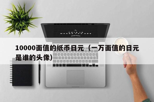 10000面值的纸币日元（一万面值的日元是谁的头像）
