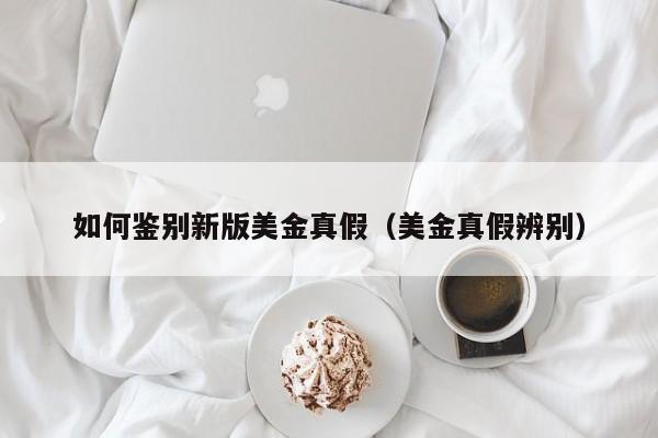 如何鉴别新版美金真假（美金真假辨别）
