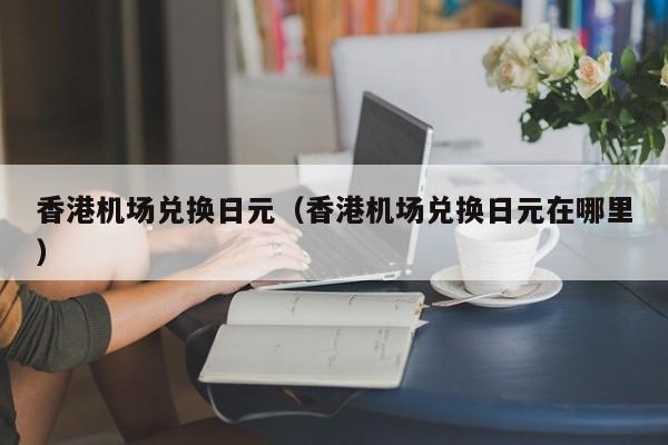 香港机场兑换日元（香港机场兑换日元在哪里）