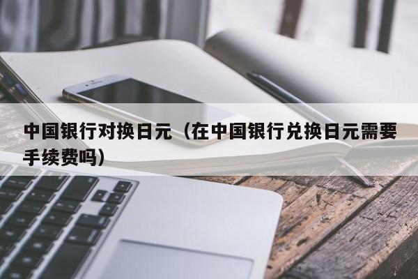 中国银行对换日元（在中国银行兑换日元需要手续费吗）