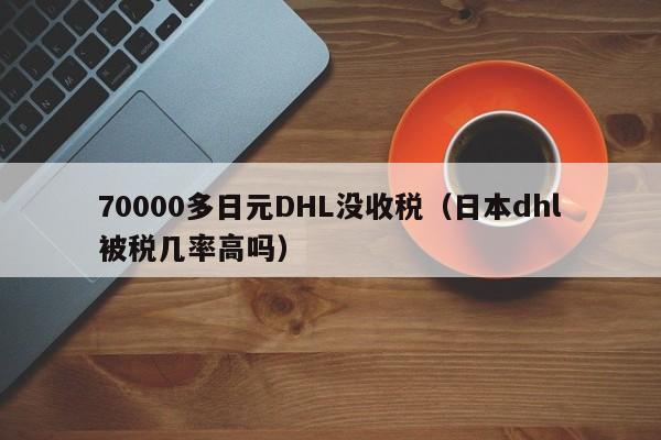 70000多日元DHL没收税（日本dhl被税几率高吗）