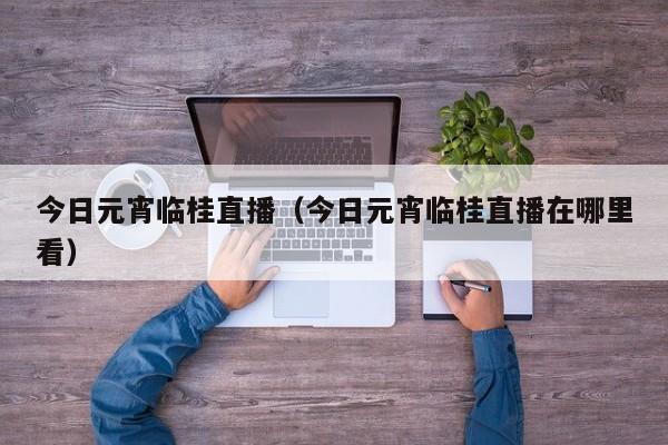 今日元宵临桂直播（今日元宵临桂直播在哪里看）