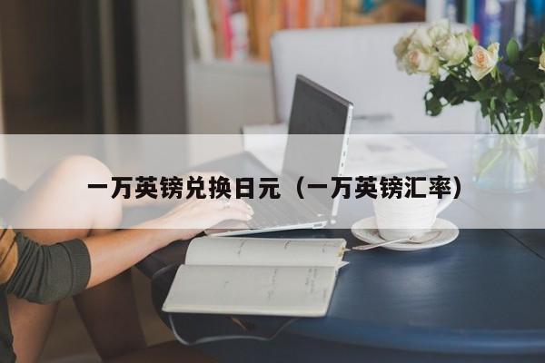 一万英镑兑换日元（一万英镑汇率）
