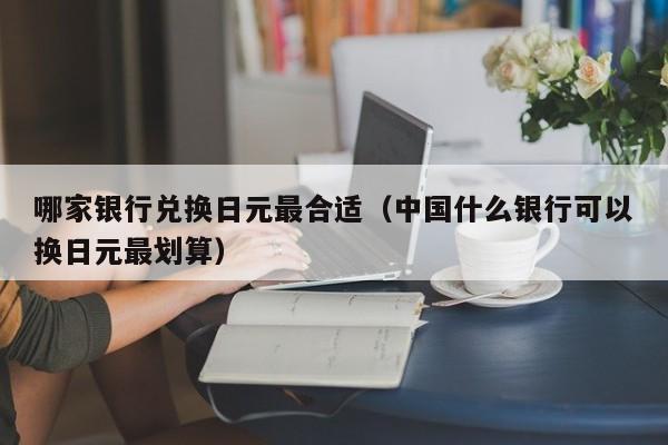 哪家银行兑换日元最合适（中国什么银行可以换日元最划算）
