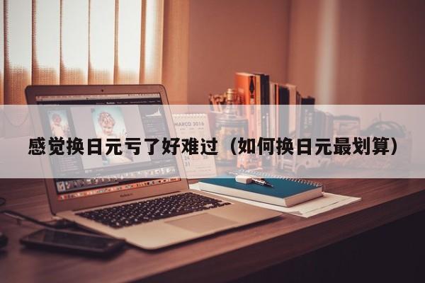 感觉换日元亏了好难过（如何换日元最划算）