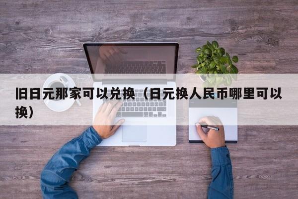 旧日元那家可以兑换（日元换人民币哪里可以换）
