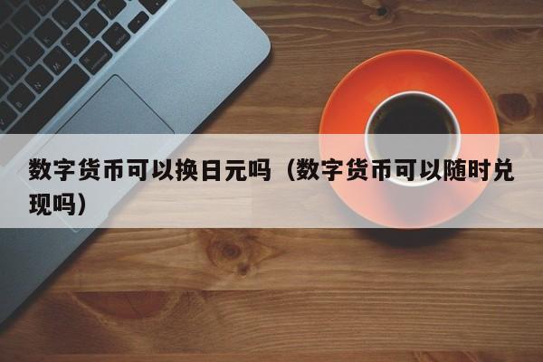 数字货币可以换日元吗（数字货币可以随时兑现吗）