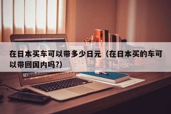 在日本买车可以带多少日元（在日本买的车可以带回国内吗?）