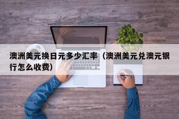 澳洲美元换日元多少汇率（澳洲美元兑澳元银行怎么收费）