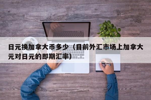 日元换加拿大币多少（目前外汇市场上加拿大元对日元的即期汇率）