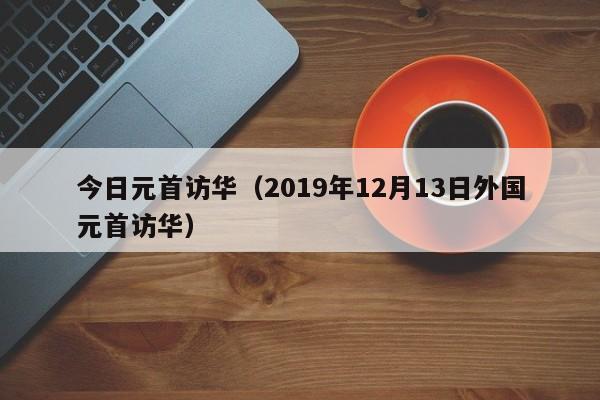 今日元首访华（2019年12月13日外国元首访华）