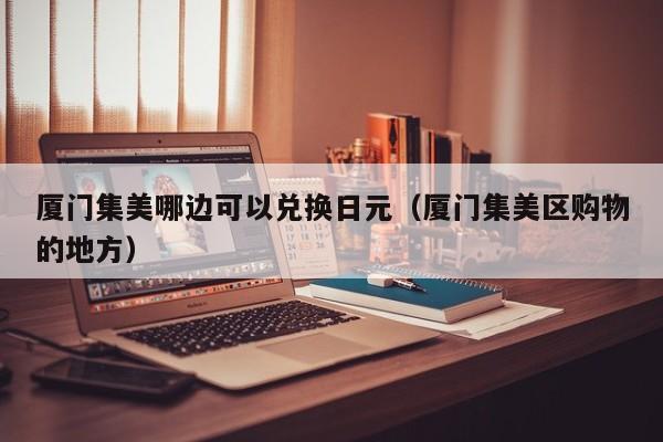厦门集美哪边可以兑换日元（厦门集美区购物的地方）