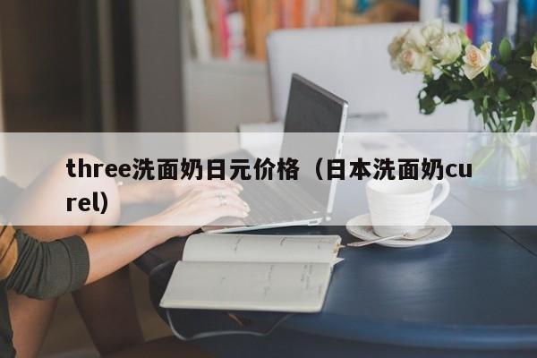 three洗面奶日元价格（日本洗面奶curel）
