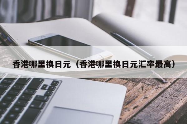 香港哪里换日元（香港哪里换日元汇率最高）