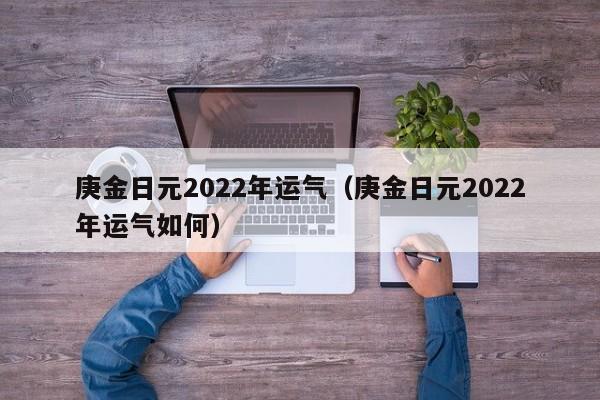 庚金日元2022年运气（庚金日元2022年运气如何）
