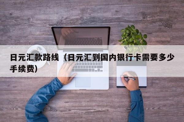 日元汇款路线（日元汇到国内银行卡需要多少手续费）