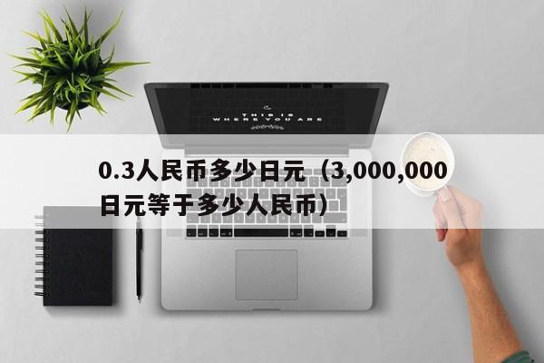 0.3人民币多少日元（3,000,000日元等于多少人民币）