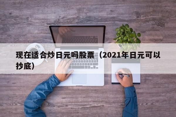 现在适合炒日元吗股票（2021年日元可以抄底）